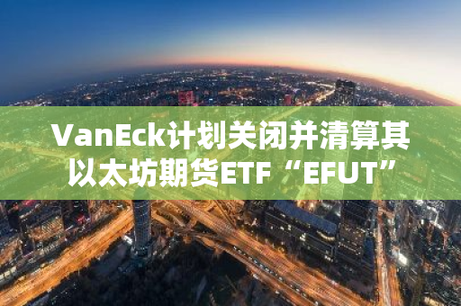 VanEck計劃關閉并清算其以太坊期貨ETF“EFUT”