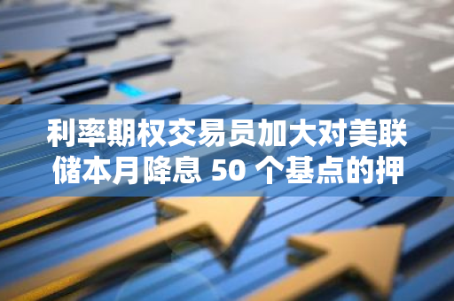 利率期權交易員加大對美聯儲本月降息 50 個基點的押注