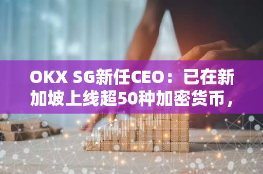 OKX SG新任CEO：已在新加坡上線超50種加密貨幣，并正向金管局申請上線更多代幣
