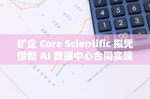 礦企 Core Scientific 擬憑借新 AI 數據中心合同實現 250 億至 300 億美元的估值