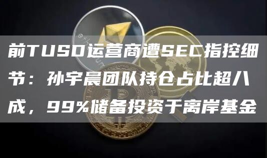 前TUSD運營商遭SEC指控細節：孫宇晨團隊持倉占比超八成，99%儲備投資于離岸基金