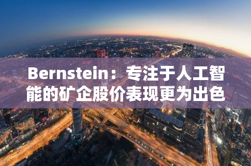 Bernstein：專注于人工智能的礦企股價(jià)表現(xiàn)更為出色