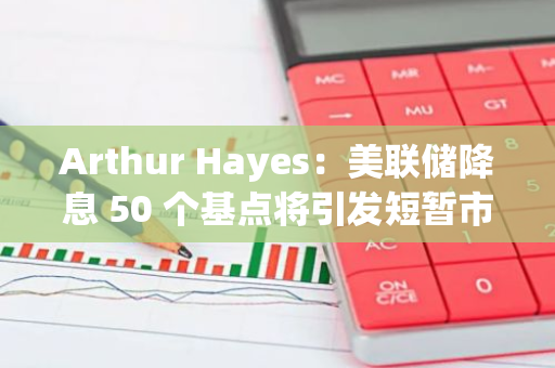 Arthur Hayes：美聯儲降息 50 個基點將引發短暫市場反彈，但最終會暴露全球金融體系中更深層次問題