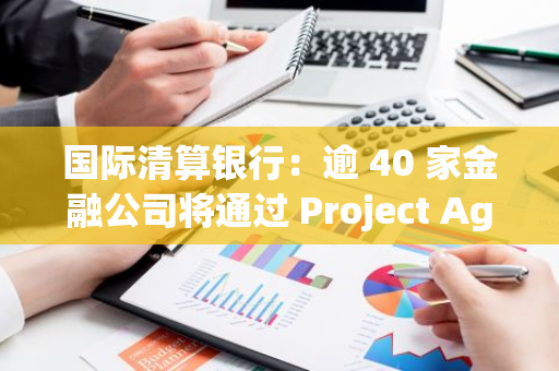 國際清算銀行：逾 40 家金融公司將通過 Project Agorá 探索代幣化在批發型跨境支付中的應用