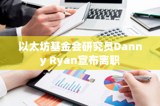 以太坊基金會研究員Danny Ryan宣布離職