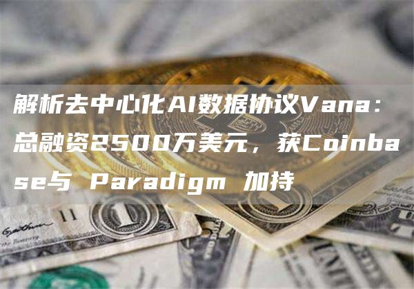 解析去中心化AI數據協議Vana：總融資2500萬美元，獲Coinbase與 Paradigm 加持
