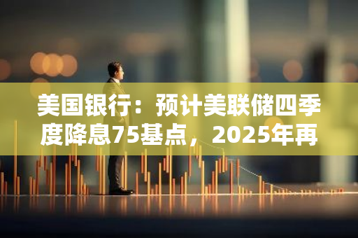 美國銀行：預計美聯儲四季度降息75基點，2025年再降息125基點