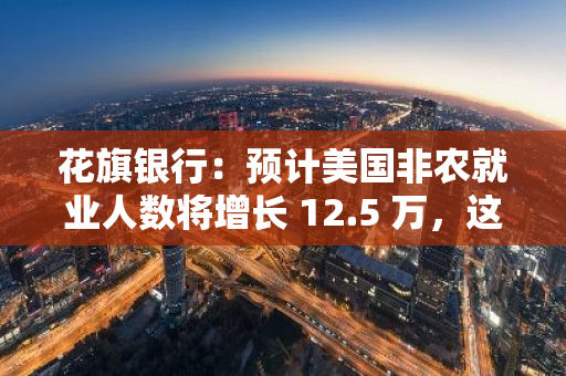 花旗銀行：預計美國非農就業人數將增長 12.5 萬，這將促使美聯儲降息 50 個基點