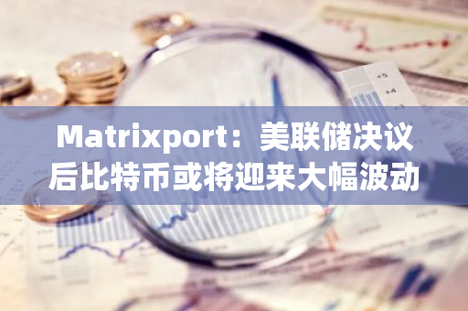 Matrixport：美聯儲決議后比特幣或將迎來大幅波動