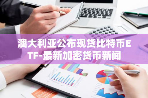 澳大利亞公布現(xiàn)貨比特幣ETF-最新加密貨幣新聞