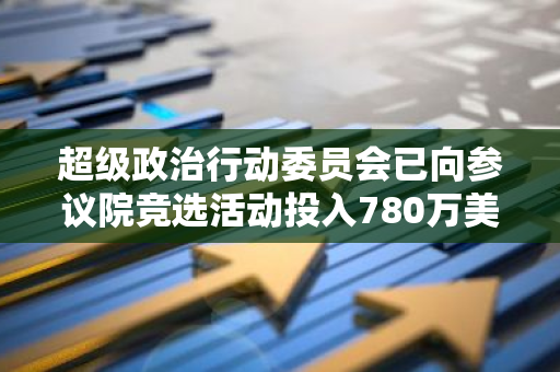 超級政治行動委員會已向參議院競選活動投入780萬美元