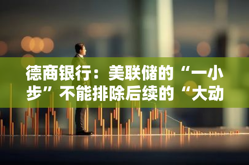 德商銀行：美聯儲的“一小步”不能排除后續的“大動作”