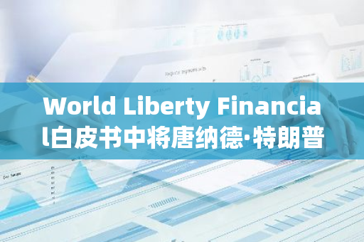 World Liberty Financial白皮書中將唐納德·特朗普列為“首席加密倡導者”
