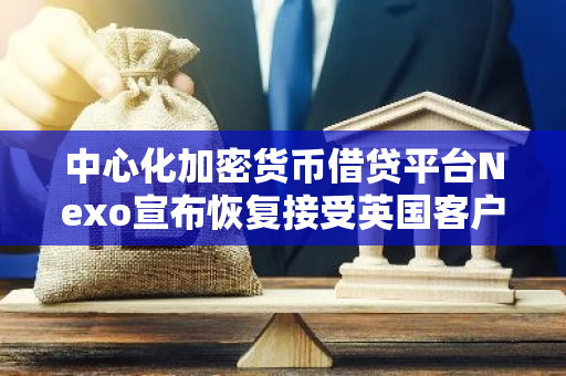 中心化加密貨幣借貸平臺Nexo宣布恢復接受英國客戶注冊