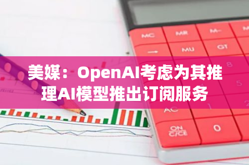 美媒：OpenAI考慮為其推理AI模型推出訂閱服務