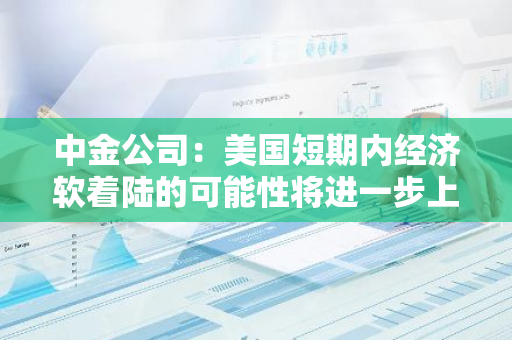 中金公司：美國短期內經濟軟著陸的可能性將進一步上升