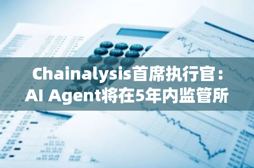 Chainalysis首席執行官：AI Agent將在5年內監管所有加密貨幣交易并“解決犯罪”
