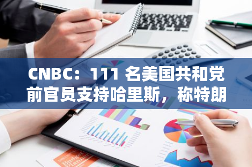 CNBC：111 名美國共和黨前官員支持哈里斯，稱特朗普“不適合任職”
