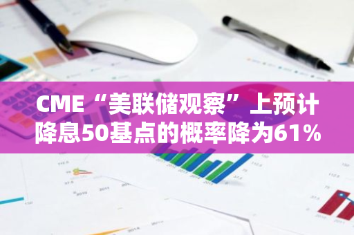 CME“美聯(lián)儲觀察”上預計降息50基點的概率降為61%