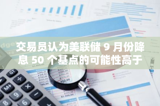 交易員認為美聯儲 9 月份降息 50 個基點的可能性高于 25 個基點