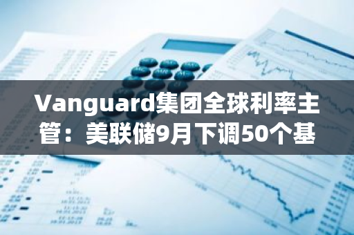 Vanguard集團(tuán)全球利率主管：美聯(lián)儲(chǔ)9月下調(diào)50個(gè)基點(diǎn)的門檻可能“相對(duì)較低”
