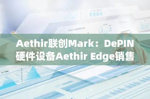 Aethir聯(lián)創(chuàng)Mark：DePIN硬件設(shè)備Aethir Edge銷售量已突破25000