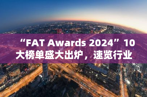 “FAT Awards 2024”10大榜單盛大出爐，速覽行業(yè)中堅代表新勢力