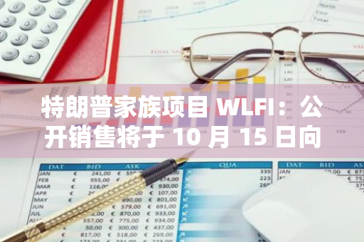 特朗普家族項目 WLFI：公開銷售將于 10 月 15 日向白名單用戶開放