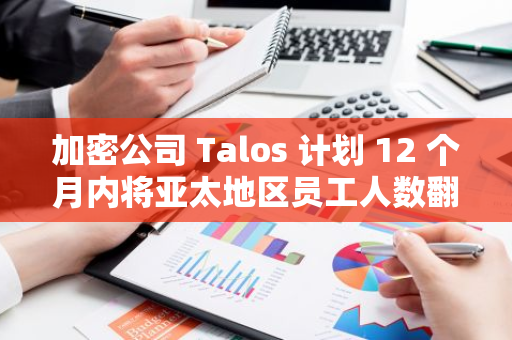 加密公司 Talos 計劃 12 個月內將亞太地區員工人數翻倍
