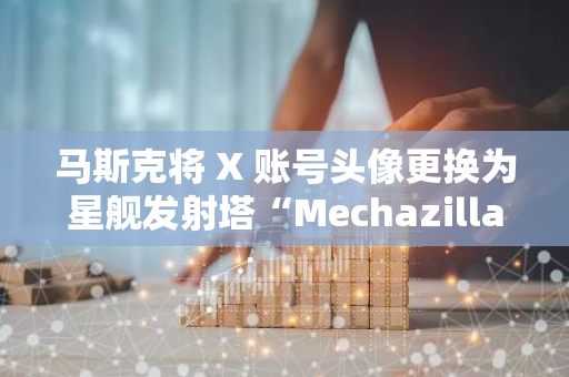 馬斯克將 X 賬號頭像更換為星艦發射塔“Mechazilla”