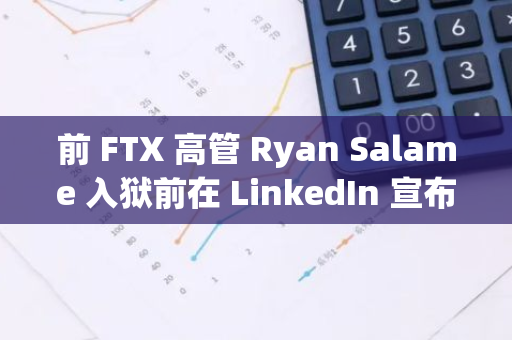 前 FTX 高管 Ryan Salame 入獄前在 LinkedIn 宣布其新職位為囚犯，并新增“清理和削木”技能