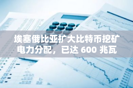 埃塞俄比亞擴大比特幣挖礦電力分配，已達 600 兆瓦