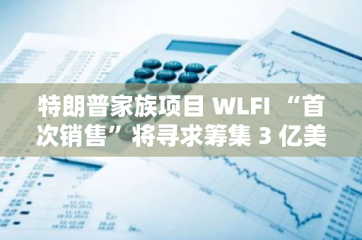 特朗普家族項目 WLFI “首次銷售”將尋求籌集 3 億美元，已有超 10 萬人注冊加入白名單