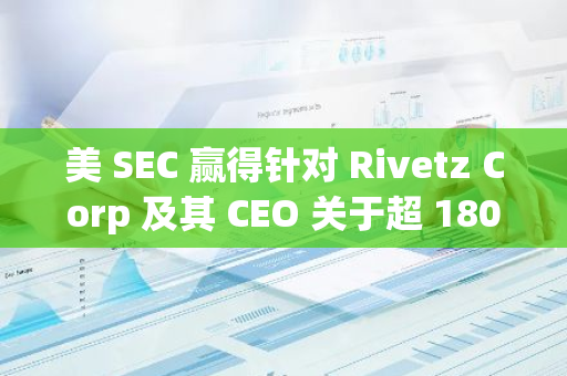 美 SEC 贏得針對 Rivetz Corp 及其 CEO 關于超 1800 萬美元未注冊證券銷售的訴訟
