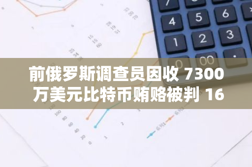 前俄羅斯調查員因收 7300 萬美元比特幣賄賂被判 16 年，為該國歷史最大賄賂案