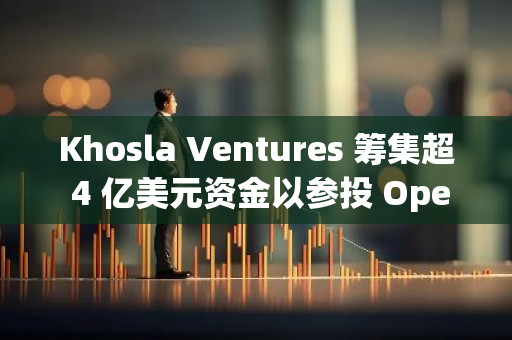 Khosla Ventures 籌集超 4 億美元資金以參投 OpenAI 的 66 億美元融資輪次