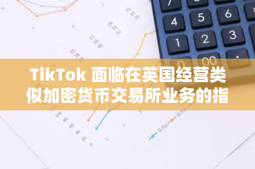 TikTok 面臨在英國(guó)經(jīng)營(yíng)類似加密貨幣交易所業(yè)務(wù)的指控