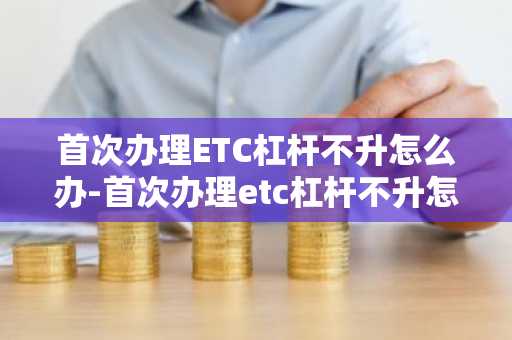 首次辦理ETC杠桿不升怎么辦-首次辦理etc杠桿不升怎么辦理