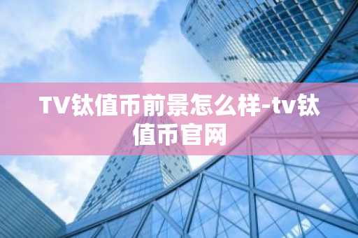 TV鈦值幣前景怎么樣-tv鈦值幣官網(wǎng)