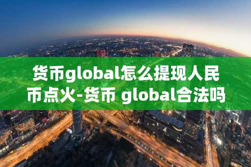 貨幣global怎么提現人民幣點火-貨幣 global合法嗎