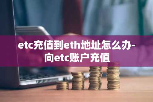 etc充值到eth地址怎么辦-向etc賬戶充值