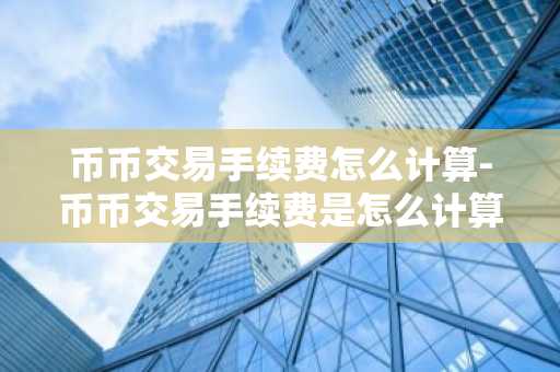 幣幣交易手續費怎么計算-幣幣交易手續費是怎么計算的